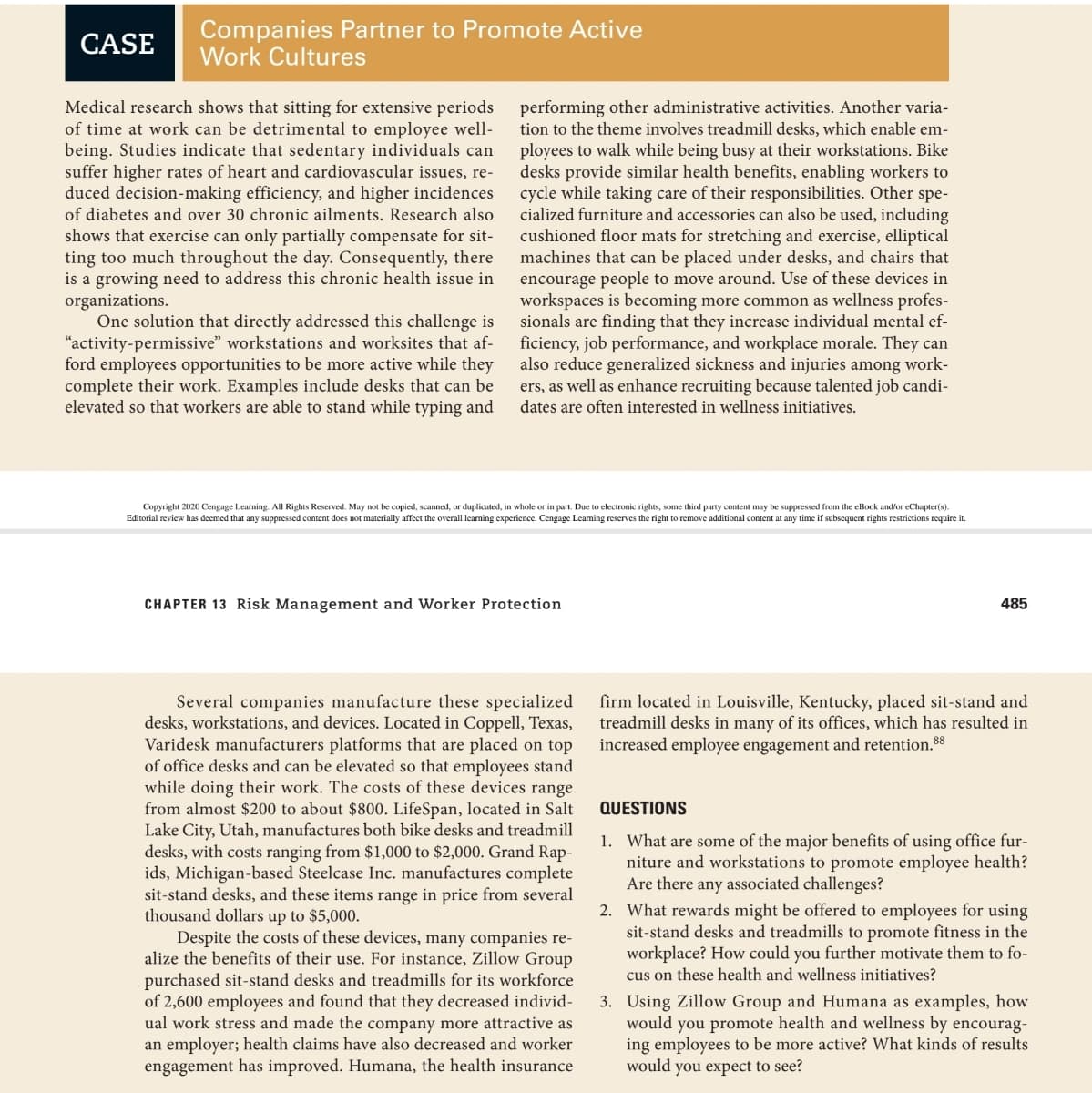 CASE
Companies Partner to Promote Active
Work Cultures
Medical research shows that sitting for extensive periods
of time at work can be detrimental to employee well-
being. Studies indicate that sedentary individuals can
suffer higher rates of heart and cardiovascular issues, re-
duced decision-making efficiency, and higher incidences
of diabetes and over 30 chronic ailments. Research also
shows that exercise can only partially compensate for sit-
ting too much throughout the day. Consequently, there
is a growing need to address this chronic health issue in
organizations.
One solution that directly addressed this challenge is
“activity-permissive" workstations and worksites that af-
ford employees opportunities to be more active while they
complete their work. Examples include desks that can be
elevated so that workers are able to stand while typing and
performing other administrative activities. Another varia-
tion to the theme involves treadmill desks, which enable em-
ployees to walk while being busy at their workstations. Bike
desks provide similar health benefits, enabling workers to
cycle while taking care of their responsibilities. Other spe-
cialized furniture and accessories can also be used, including
cushioned floor mats for stretching and exercise, elliptical
machines that can be placed under desks, and chairs that
encourage people to move around. Use of these devices in
workspaces is becoming more common as wellness profes-
sionals are finding that they increase individual mental ef-
ficiency, job performance, and workplace morale. They can
also reduce generalized sickness and injuries among work-
ers, as well as enhance recruiting because talented job candi-
dates are often interested in wellness initiatives.
Copyright 2020 Cengage Learning. All Rights Reserved. May not be copied, scanned, or duplicated, in whole or in part. Due to electronic rights, some third party content may be suppressed from the eBook and/or eChapter(s).
Editorial review has deemed that any suppressed content does not materially affect the overall learning experience. Cengage Leaming reserves the right to remove additional content at any time if subsequent rights restrictions require it.
CHAPTER 13 Risk Management and Worker Protection
485
Several companies manufacture these specialized
desks, workstations, and devices. Located in Coppell, Texas,
Varidesk manufacturers platforms that are placed on top
of office desks and can be elevated so that employees stand
while doing their work. The costs of these devices range
from almost $200 to about $800. LifeSpan, located in Salt
Lake City, Utah, manufactures both bike desks and treadmill
desks, with costs ranging from $1,000 to $2,000. Grand Rap-
ids, Michigan-based Steelcase Inc. manufactures complete
sit-stand desks, and these items range in price from several
thousand dollars up to $5,000.
Despite the costs of these devices, many companies re-
alize the benefits of their use. For instance, Zillow Group
purchased sit-stand desks and treadmills for its workforce
of 2,600 employees and found that they decreased individ-
ual work stress and made the company more attractive as
an employer; health claims have also decreased and worker
engagement has improved. Humana, the health insurance
firm located in Louisville, Kentucky, placed sit-stand and
treadmill desks in many of its offices, which has resulted in
increased employee engagement and retention.88
QUESTIONS
1. What are some of the major benefits of using office fur-
niture and workstations to promote employee health?
Are there any associated challenges?
2. What rewards might be offered to employees for using
sit-stand desks and treadmills to promote fitness in the
workplace? How could you further motivate them to fo-
cus on these health and wellness initiatives?
3. Using Zillow Group and Humana as examples, how
would you promote health and wellness by encourag-
ing employees to be more active? What kinds of results
would you expect to see?