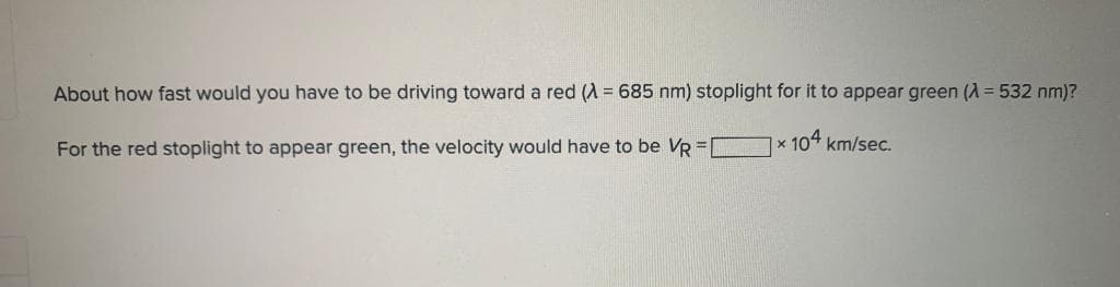 About how fast would you have to be driving toward a red (A = 685 nm) stoplight for it to appear green (A=532 nm)?
× 104 km/sec.
For the red stoplight to appear green, the velocity would have to be VR =[