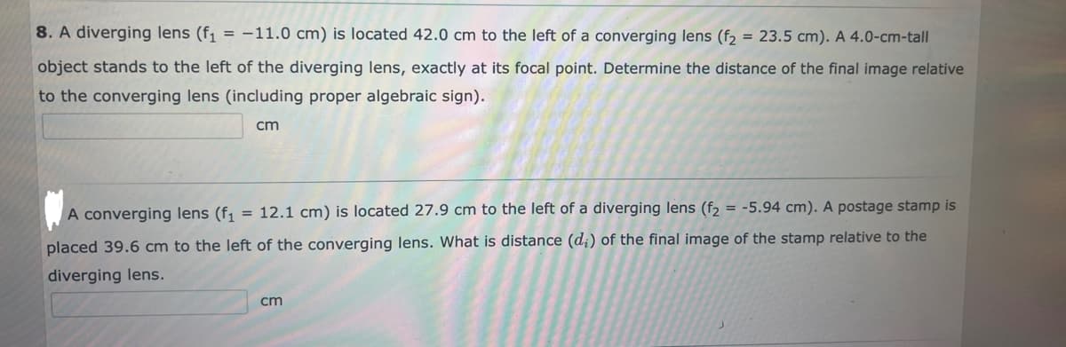 8. A diverging lens (f₁ = -11.0 cm) is located 42.0 cm to the left of a converging lens (f₂ = 23.5 cm). A 4.0-cm-tall
object stands to the left of the diverging lens, exactly at its focal point. Determine the distance of the final image relative
to the converging lens (including proper algebraic sign).
cm
= -5.94 cm). A postage stamp is
A converging lens (f₁ = 12.1 cm) is located 27.9 cm to the left of a diverging lens (f₂
placed 39.6 cm to the left of the converging lens. What is distance (d;) of the final image of the stamp relative to the
diverging lens.
cm