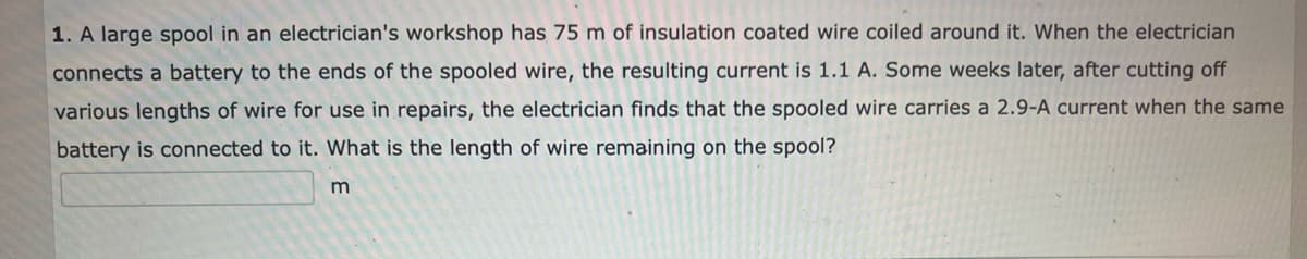 1. A large spool in an electrician's workshop has 75 m of insulation coated wire coiled around it. When the electrician
connects a battery to the ends of the spooled wire, the resulting current is 1.1 A. Some weeks later, after cutting off
various lengths of wire for use in repairs, the electrician finds that the spooled wire carries a 2.9-A current when the same
battery is connected to it. What is the length of wire remaining on the spool?
m