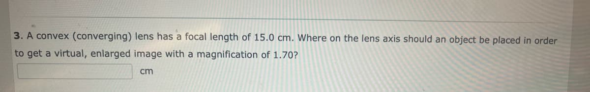 3. A convex (converging) lens has a focal length of 15.0 cm. Where on the lens axis should an object be placed in order
to get a virtual, enlarged image with a magnification of 1.70?
cm