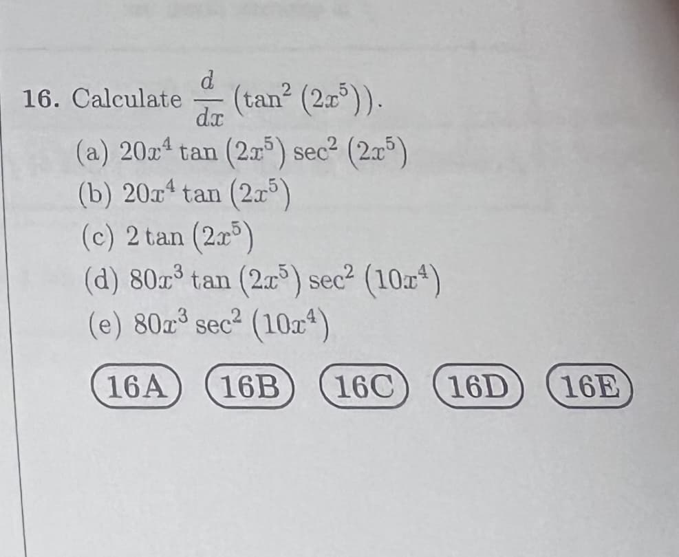 d
(tan² (2x³)).
dx
(a) 202¹ tan (2x5) sec² (2x5)
(b) 20rª tan (2x5)
16. Calculate
(c) 2 tan (2x5)
(d) 80x³ tan (25) sec² (104)
(e) 80x³ sec² (10x¹)
16A 16B
16C 16D
16E