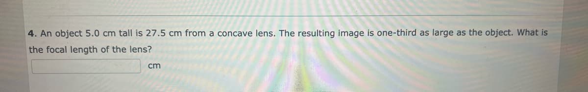 4. An object 5.0 cm tall is 27.5 cm from a concave lens. The resulting image is one-third as large as the object. What is
the focal length of the lens?
cm