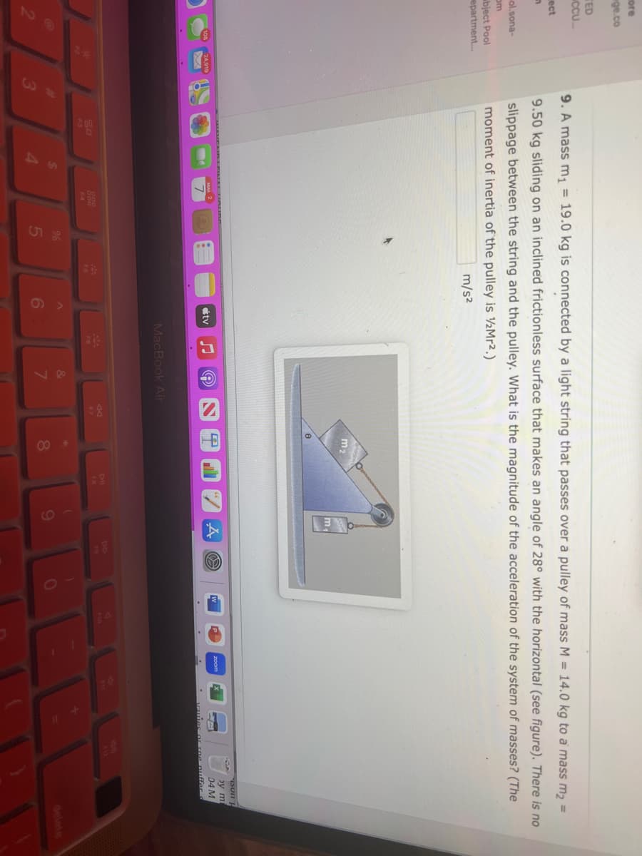 ore
ge.co
TED
CCU...
ect
n
ol.sona-
om
bject Pool
epartment...
24,919
3
9. A mass m₁ = 19.0 kg is connected by a light string that passes over a pulley of mass M = 14.0 kg to a mass m₂ =
9.50 kg sliding on an inclined frictionless surface that makes an angle of 28° with the horizontal (see figure). There is no
slippage between the string and the pulley. What is the magnitude of the acceleration of the system of masses? (The
moment of inertia of the pulley is Mr².)
m/s²
20
F3
$
4
%
5
F5
6
tv
♫
e
MacBook Air
&
7
44
F7
m₂
8
m₁
9
O
FO
O
A
ISOIH
by mi
04 M
quies or rne puffer