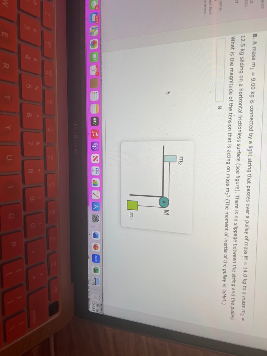 e.co
CU
ct
sona-
n
ect Pool
artment...
W
24,919
8. A mass m₁ = 9.00 kg is connected by a light string that passes over a pulley of mass M = 14.0 kg to a mass m₂ =
12.5 kg sliding on a horizontal frictionless surface (see figure). There is no slippage between the string and the pulley.
What is the magnitude of the tension that is acting on mass m₂? (The moment of inertia of the pulley is ½/Mr².)
N
#
3
20
$
4
R
999
F4
%
5
FS
^
6
tv
©
MacBook Air
Y
&
7
m₂
F7
*
8
Dall
1
(
9
M
m₁
A 02
DD
)
0
P
ISULI H
by mi
04 M
vauies or roe puffer