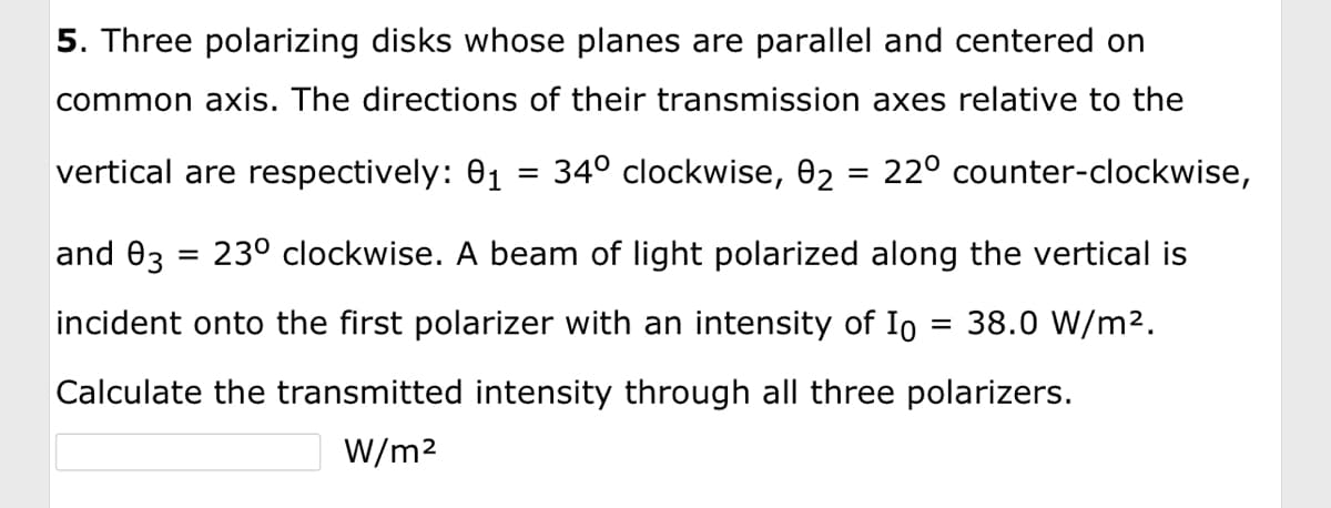 5. Three polarizing disks whose planes are parallel and centered on
common axis. The directions of their transmission axes relative to the
vertical are respectively: 01 = 34° clockwise, 0₂ = 22º counter-clockwise,
and 03 = 23º clockwise. A beam of light polarized along the vertical is
incident onto the first polarizer with an intensity of Io = 38.0 W/m².
Calculate the transmitted intensity through all three polarizers.
W/m²