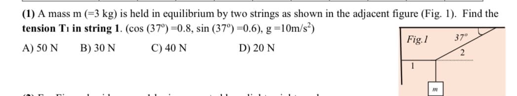 (1) A mass m (=3 kg) is held in equilibrium by two strings as shown in the adjacent figure (Fig. 1). Find the
tension Ti in string 1. (cos (37°) =0.8, sin (37°) =0.6), g =10m/s²)
A) 50 N
B) 30 N
C) 40 N
D) 20 N
Fig.1
m
37⁰
2