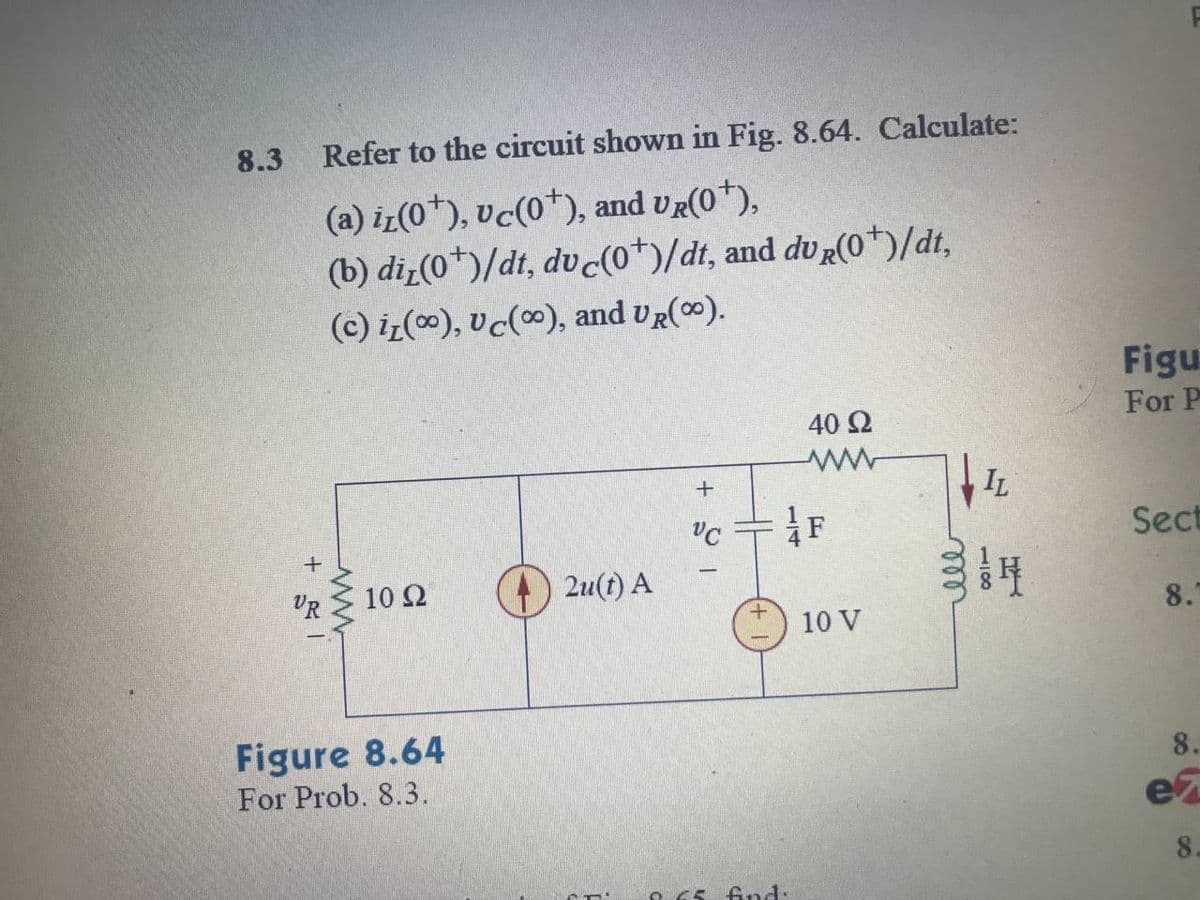 8.3
Refer to the circuit shown in Fig. 8.64. Calculate:
(a) iz(0*), vc(0*), and UR(0*),
(b) diz(0*)/dt, dv (o*)/dt, and du R(0*)/dt,
(c) iz(0), vc(), and UR(0).
Figu
For P
40 2
IL
Sect
VR
10 Ω
2u(t) A
8.
10 V
Figure 8.64
For Prob. 8.3.
8.
ez
8.
find:
118
ll
114
+
