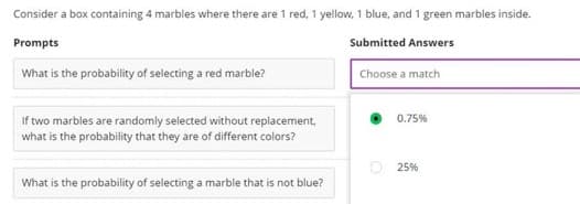 Consider a box containing 4 marbles where there are 1 red, 1 yellow, 1 blue, and 1 green marbles inside.
Prompts
Submitted Answers
What is the probability of selecting a red marble?
If two marbles are randomly selected without replacement,
what is the probability that they are of different colors?
What is the probability of selecting a marble that is not blue?
Choose a match
0.75%
25%