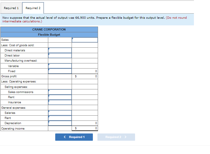 Required 1 Required 2
Now suppose that the actual level of output was 66,900 units. Prepare a flexible budget for this output level. (Do not round
intermediate calculations.)
Sales
Less: Cost of goods sold:
Direct materials
Direct labor
CRANE CORPORATION
Flexible Budget
Manufacturing overhead:
Variable
Fixed
Gross profit
Less: Operating expenses:
Selling expenses:
Sales commissions
Rent
Insurance
General expenses:
Salaries
Rent
Depreciation
Operating income
$
$
< Required 1
0
0
0
0
Required 2 >