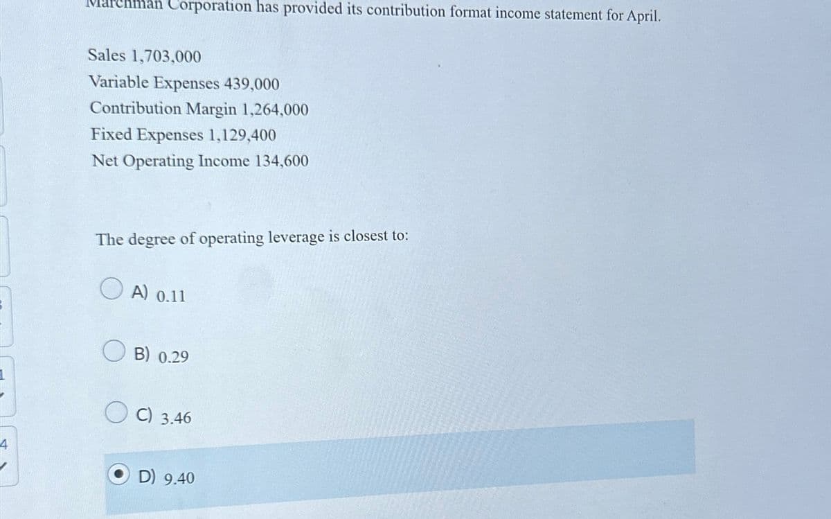 Marchman Corporation has provided its contribution format income statement for April.
Sales 1,703,000
Variable Expenses 439,000
Contribution Margin 1,264,000
Fixed Expenses 1,129,400
Net Operating Income 134,600
The degree of operating leverage is closest to:
A) 0.11
B) 0.29
C) 3.46
D) 9.40