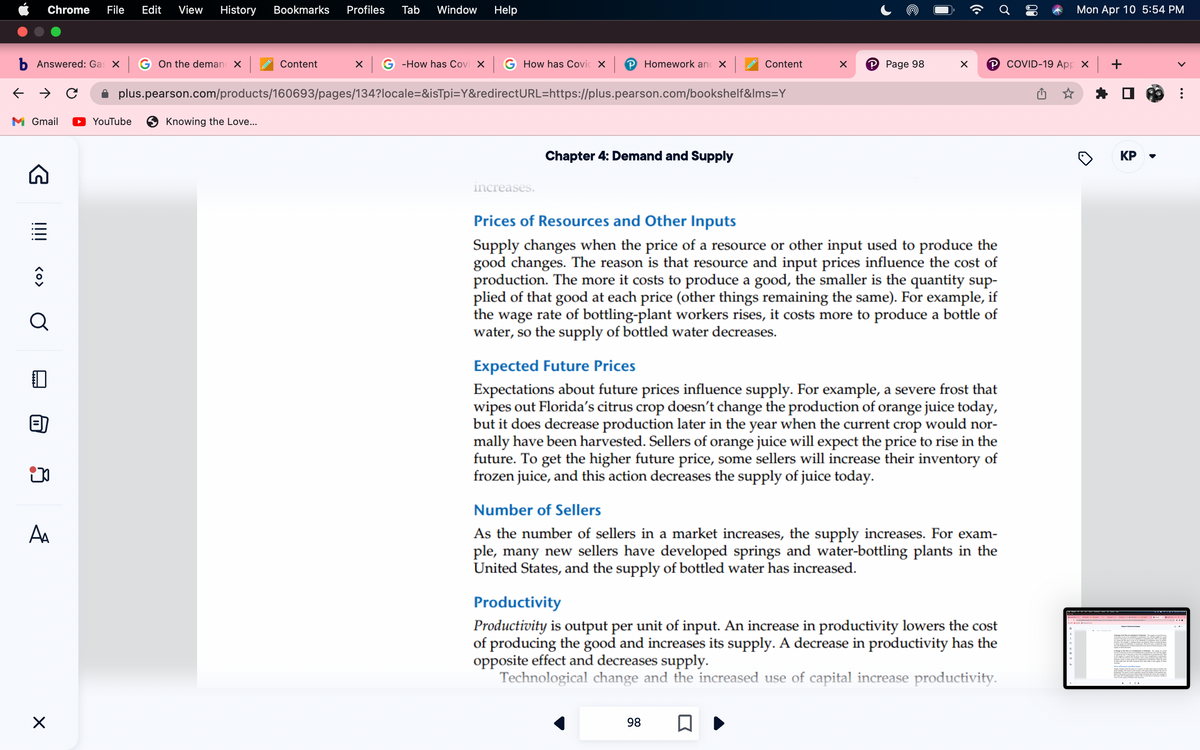 b Answered: Gas x G On the deman x
← → C
M Gmail
Chrome File Edit View History Bookmarks Profiles Tab Window Help
G
!!!!
<O>
Q
ip
A₁
X
Content x G-How has Covi XG How has Covic X | Homework and X
plus.pearson.com/products/160693/pages/134?locale=&isTpi=Y&redirectURL=https://plus.pearson.com/bookshelf&lms=Y
YouTube
Knowing the Love...
increases.
Chapter 4: Demand and Supply
Content
X
P Page 98
X
98 □
Prices of Resources and Other Inputs
Supply changes when the price of a resource or other input used to produce the
good changes. The reason is that resource and input prices influence the cost of
production. The more it costs to produce a good, the smaller is the quantity sup-
plied of that good at each price (other things remaining the same). For example, if
the wage rate of bottling-plant workers rises, it costs more to produce a bottle of
water, so the supply of bottled water decreases.
℗COVID-19 App X +
Expected Future Prices
Expectations about future prices influence supply. For example, a severe frost that
wipes out Florida's citrus crop doesn't change the production of orange juice today,
but it does decrease production later in the year when the current crop would nor-
mally have been harvested. Sellers of orange juice will expect the price to rise in the
future. To get the higher future price, some sellers will increase their inventory of
frozen juice, and this action decreases the supply of juice today.
Number of Sellers
As the number of sellers in a market increases, the supply increases. For exam-
ple, many new sellers have developed springs and water-bottling plants in the
United States, and the supply of bottled water has increased.
Productivity
Productivity is output per unit of input. An increase in productivity lowers the cost
of producing the good and increases its supply. A decrease in productivity has the
opposite effect and decreases supply.
Technological change and the increased use of capital increase productivity.
Mon Apr 10 5:54 PM
KP
M