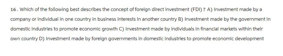 16. Which of the following best describes the concept of foreign direct investment (FDI)? A) Investment made by a
company or individual in one country in business interests in another country B) Investment made by the government in
domestic industries to promote economic growth C) Investment made by individuals in financial markets within their
own country D) Investment made by foreign governments in domestic industries to promote economic development