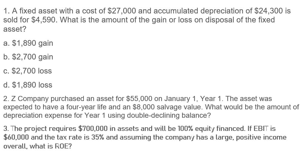 1. A fixed asset with a cost of $27,000 and accumulated depreciation of $24,300 is
sold for $4,590. What is the amount of the gain or loss on disposal of the fixed
asset?
a. $1,890 gain
b. $2,700 gain
c. $2,700 loss
d. $1,890 loss
2. Z Company purchased an asset for $55,000 on January 1, Year 1. The asset was
expected to have a four-year life and an $8,000 salvage value. What would be the amount of
depreciation expense for Year 1 using double-declining balance?
3. The project requires $700,000 in assets and will be 100% equity financed. If EBIT is
$60,000 and the tax rate is 35% and assuming the company has a large, positive income
overall, what is ROE?