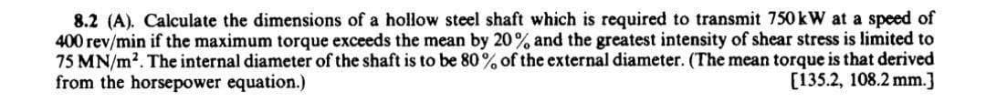 8.2 (A). Calculate the dimensions of a hollow steel shaft which is required to transmit 750 kW at a speed of
400 rev/min if the maximum torque exceeds the mean by 20% and the greatest intensity of shear stress is limited to
75 MN/m2. The internal diameter of the shaft is to be 80% of the external diameter. (The mean torque is that derived
from the horsepower equation.)
[135.2, 108.2 mm.]
