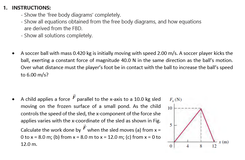 1. INSTRUCTIONS:
Show the 'free body diagrams' completely.
- Show all equations obtained from the free body diagrams, and how equations
are derived from the FBD.
- Show all solutions completely.
A soccer ball with mass 0.420 kg is initially moving with speed 2.00 m/s. A soccer player kicks the
ball, exerting a constant force of magnitude 40.0 N in the same direction as the ball's motion.
Over what distance must the player's foot be in contact with the ball to increase the ball's speed
to 6.00 m/s?
A child applies a force parallel to the x-axis to a 10.0 kg sled
moving on the frozen surface of a small pond. As the child
controls the speed of the sled, the x-component of the force she
applies varies with the x-coordinate of the sled as shown in Fig.
F
Calculate the work done by when the sled moves (a) from x =
0 to x = 8.0 m; (b) from x = 8.0 m to x = 12.0 m; (c) from x = 0 to
12.0 m.
F, (N)
10
5
00
8
12
x (m)