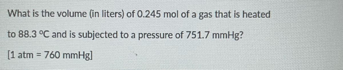 What is the volume (in liters) of 0.245 mol of a gas that is heated
to 88.3 °C and is subjected to a pressure of 751.7 mmHg?
[1 atm = 760 mmHg]