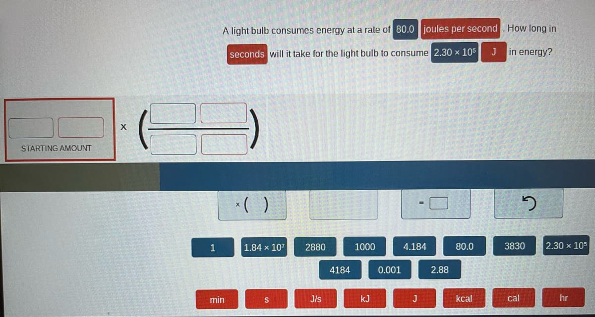 STARTING AMOUNT
X
1
A light bulb consumes energy at a rate of 80.0 joules per second. How long in
seconds will it take for the light bulb to consume 2.30 x 105 J
min
x( )
1.84 x 107
S
2880
J/s
4184
1000
kJ
0.001
4.184
J
2.88
80.0
kcal
in energy?
2
3830
cal
2.30 x 105
hr