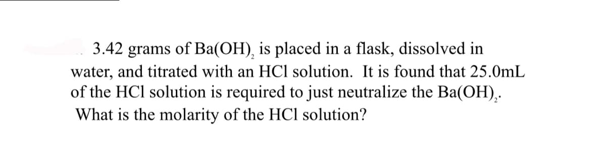 3.42 grams of Ba(OH), is placed in a flask, dissolved in
water, and titrated with an HCl solution. It is found that 25.0mL
of the HCl solution is required to just neutralize the Ba(OH)₂.
What is the molarity of the HCl solution?