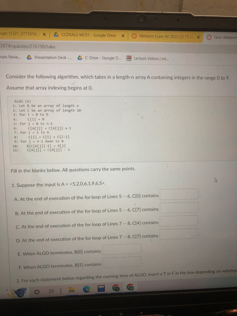 ups: [1221_STT101A_S X
3874/quizzes/276198/take
nals Revie... A Presentation Deck -...
CCDSALG MC01 - Google Drive X
ALGO (A)
1: Let B be an array of length n
2: Let C be an array of length 10-
3: for i=0 to 9
4:
c[i] = 0
5: for j = 0 to n-1
6:
7: for
Consider the following algorithm, which takes in a length-n array A containing integers in the range 0 to 9.
Assume that array indexing begins at 0.
C[A[j]]= C[A[j]] + 1
i 1 to 9
8:
C[i] = C[i] + C[i-1]
9: for j = n-1 down to e
B[C[A[J]]-1] = A[j]
10:
11:
C[A[J]]= C[A[j]] - 1
C: Drive - Google D... MIT Lecture Videos | Int...
Fill in the blanks below. All questions carry the same points.
Midterm Exam AY 2022-23 T1 CC X
1. Suppose the input is A = <5,2,0,6,1,9,6,5>.
A. At the end of execution of the for-loop of Lines 5 -- 6, C[0] contains
B. At the end of execution of the for loop of Lines 5 -- 6, C[7] contains
C. At the end of execution of the for loop of Lines 7-8, C[4] contains
D. At the end of execution of the for loop of Lines 7-8, C[7] contains
E. When ALGO terminates, B[0] contains
F. When ALGO terminates, B[5] contains
Quiz: Midterm
DEV
4
2. For each statement below regarding the running time of ALGO, insert a T or F in the box depending on whether
O
At