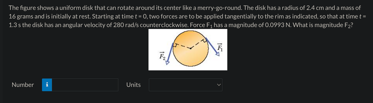 The figure shows a uniform disk that can rotate around its center like a merry-go-round. The disk has a radius of 2.4 cm and a mass of
16 grams and is initially at rest. Starting at time t = 0, two forces are to be applied tangentially to the rim as indicated, so that at time t =
1.3 s the disk has an angular velocity of 280 rad/s counterclockwise. Force F1 has a magnitude of 0.0993 N. What is magnitude F2?
Number
Units
F