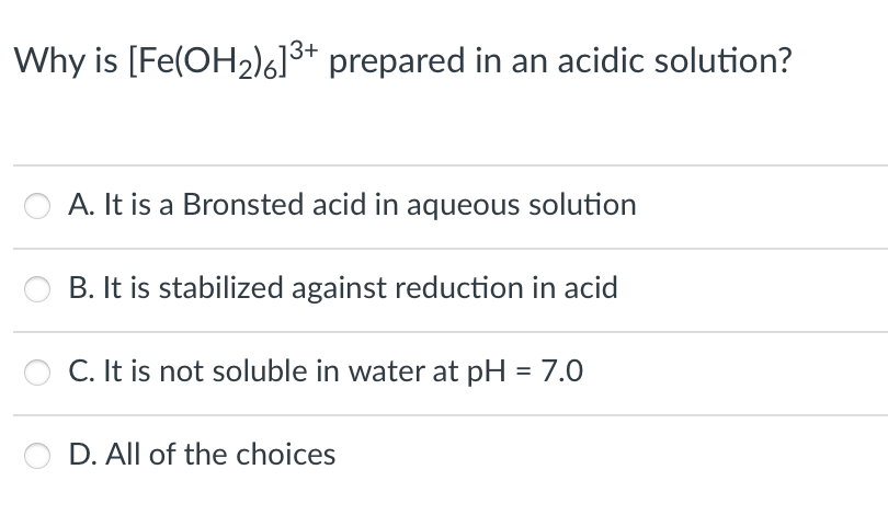 Why is [Fe(OH2)6]3+ prepared in an acidic solution?
A. It is a Bronsted acid in aqueous solution
B. It is stabilized against reduction in acid
C. It is not soluble in water at pH = 7.0
D. All of the choices
