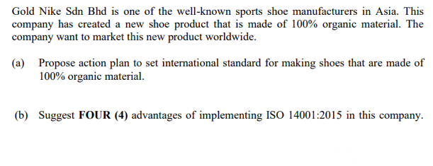 Gold Nike Sdn Bhd is one of the well-known sports shoe manufacturers in Asia. This
company has created a new shoe product that is made of 100% organic material. The
company want to market this new product worldwide.
(a) Propose action plan to set international standard for making shoes that are made of
100% organic material.
(b) Suggest FOUR (4) advantages of implementing ISO 14001:2015 in this company.
