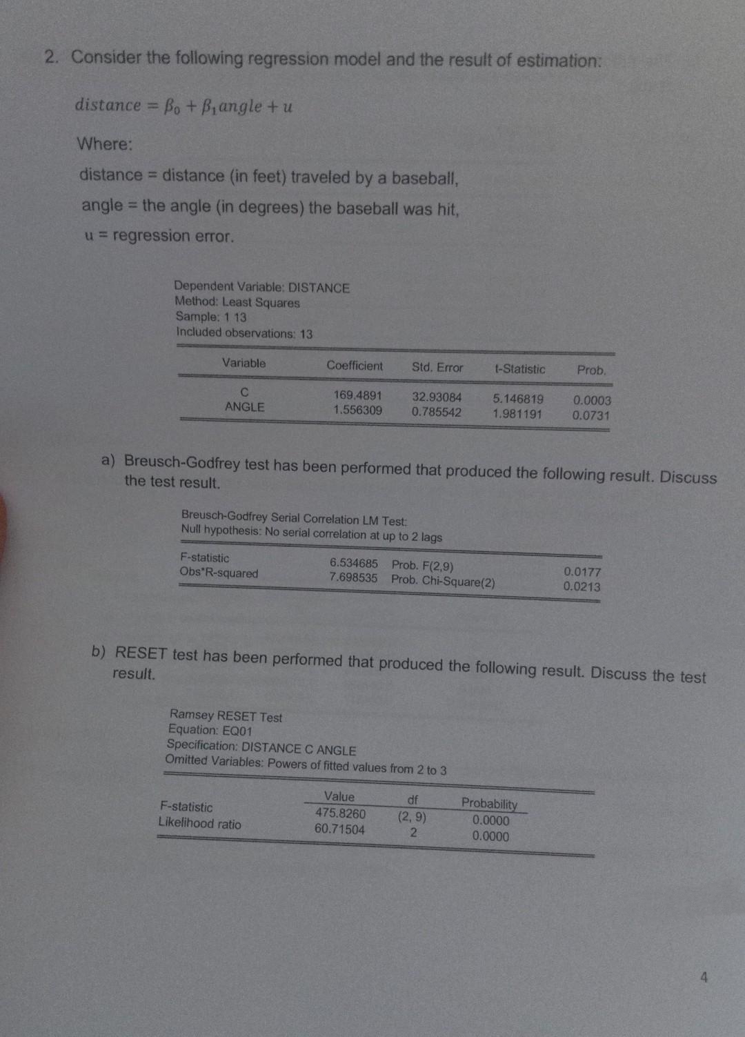 2. Consider the following regression model and the result of estimation:
distance Bo + B,angle + u
%3D
Where:
distance = distance (in feet) traveled by a baseball,
angle = the angle (in degrees) the baseball was hit,
%3!
u= regression error.
Dependent Variable: DISTANCE
Method: Least Squares
Sample: 1 13
Included observations: 13
Variable
Coefficient
Std. Error
t-Statistic
Prob.
C.
ANGLE
32.93084
0.785542
5.146819
1.981191
0.0003
0.0731
169.4891
1.556309
a) Breusch-Godfrey test has been performed that produced the following result. Discuss
the test result.
Breusch-Godfrey Serial Correlation LM Test:
Null hypothesis: No serial correlation at up to 2 lags
F-statistic
6.534685 Prob. F(2,9)
7.698535 Prob. Chi-Square(2)
0.0177
0.0213
Obs R-squared
b) RESET test has been performed that produced the following result. Discuss the test
result.
Ramsey RESET Test
Equation: EQ01
Specification: DISTANCE C ANGLE
Omitted Variables: Powers of fitted values from 2 to 3
Value
475.8260
60.71504
df
Probability
F-statistic
Likelihood ratio
(2, 9)
0.0000
0.0000
4.

