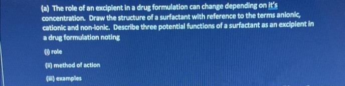 (a) The role of an excipient in a drug formulation can change depending on it's
concentration. Draw the structure of a surfactant with reference to the terms anionic,
cationic and non-ionic. Describe three potential functions of a surfactant as an excipient in
a drug formulation noting
) role
(u) method of action
(Hili) examples
