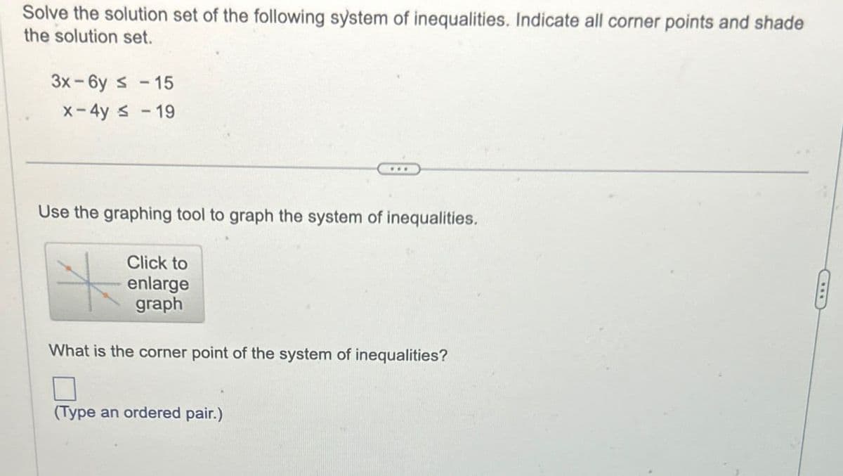 Solve the solution set of the following system of inequalities. Indicate all corner points and shade
the solution set.
3x-6y ≤ -15
x-4y ≤ -19
Use the graphing tool to graph the system of inequalities.
Click to
enlarge
graph
What is the corner point of the system of inequalities?
☐
(Type an ordered pair.)