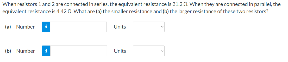 When resistors 1 and 2 are connected in series, the equivalent resistance is 21.20. When they are connected in parallel, the
equivalent resistance is 4.42 Q. What are (a) the smaller resistance and (b) the larger resistance of these two resistors?
(a) Number i
(b) Number i
Units
Units