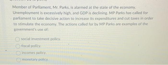 Member of Parliament, Mr. Parks, is alarmed at the state of the economy.
Unemployment is excessively high, and GDP is declining. MP Parks has called for
parliament to take decisive action to increase its expenditures and cut taxes in order
to stimulate the economy. The actions called for by MP Parks are examples of the
government's use of:
social investment policy.
fiscal policy.
incomes policy.
monetary policy.