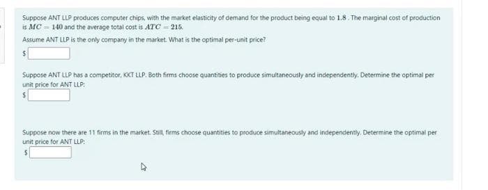 Suppose ANT LLP produces computer chips, with the market elasticity of demand for the product being equal to 1.8. The marginal cost of production
is MC = 140 and the average total cost is ATC=215.
Assume ANT LLP is the only company in the market. What is the optimal per-unit price?
Suppose ANT LLP has a competitor, KKT LLP. Both firms choose quantities to produce simultaneously and independently. Determine the optimal per
unit price for ANT LLP:
Suppose now there are 11 firms in the market. Still, firms choose quantities to produce simultaneously and independently. Determine the optimal per
unit price for ANT LLP:
4