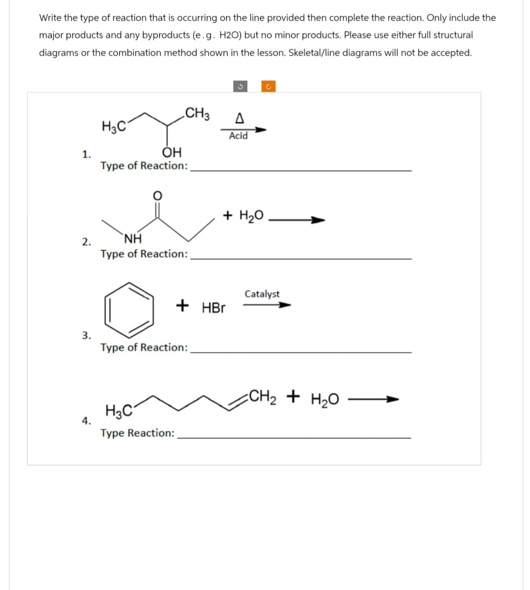 Write the type of reaction that is occurring on the line provided then complete the reaction. Only include the
major products and any byproducts (e.g. H2O) but no minor products. Please use either full structural
diagrams or the combination method shown in the lesson. Skeletal/line diagrams will not be accepted.
H3C
1.
2.
3.
OH
Type of Reaction:
NH
Type of Reaction:
ა
C
CH3
Δ
Acid
+ H2O
Catalyst
+ HBr
Type of Reaction:
H3C
4.
Type Reaction:
CH2 + H2O