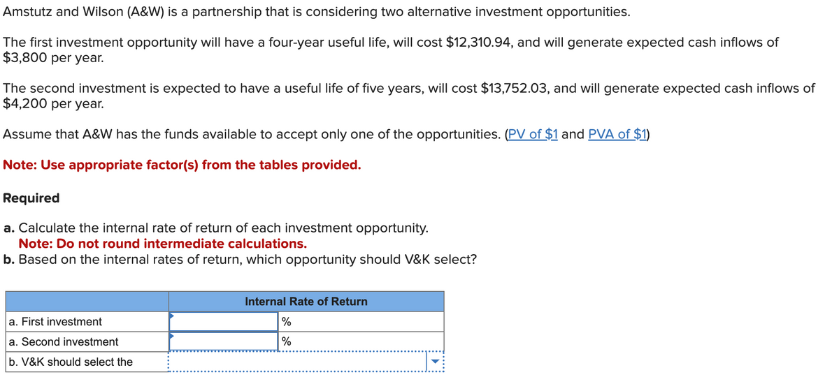 Amstutz and Wilson (A&W) is a partnership that is considering two alternative investment opportunities.
The first investment opportunity will have a four-year useful life, will cost $12,310.94, and will generate expected cash inflows of
$3,800 per year.
The second investment is expected to have a useful life of five years, will cost $13,752.03, and will generate expected cash inflows of
$4,200 per year.
Assume that A&W has the funds available to accept only one of the opportunities. (PV of $1 and PVA of $1)
Note: Use appropriate factor(s) from the tables provided.
Required
a. Calculate the internal rate of return of each investment opportunity.
Note: Do not round intermediate calculations.
b. Based on the internal rates of return, which opportunity should V&K select?
a. First investment
a. Second investment
b. V&K should select the
Internal Rate of Return
%
%