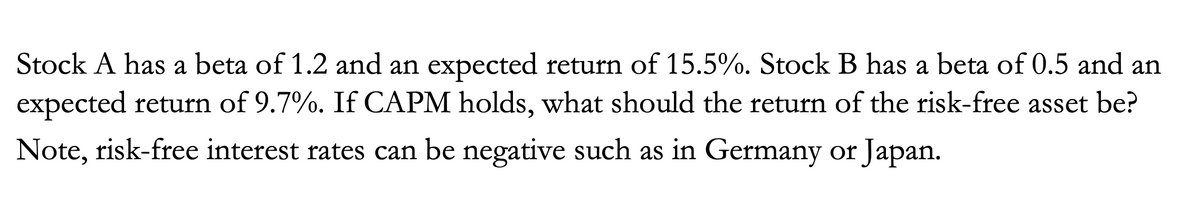 Stock A has a beta of 1.2 and an expected return of 15.5%. Stock B has a beta of 0.5 and an
expected return of 9.7%. If CAPM holds, what should the return of the risk-free asset be?
Note, risk-free interest rates can be negative such as in Germany or Japan.