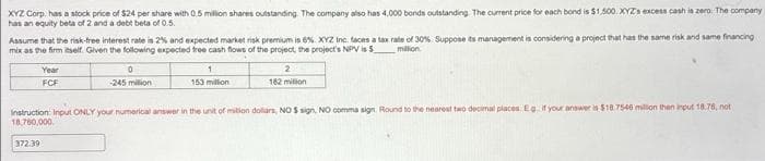 XYZ Corp. has a stock price of $24 per share with 0.5 million shares outstanding. The company also has 4,000 bonds outstanding. The current price for each bond is $1,500. XYZ's excess cash is zero. The company
has an equity beta of 2 and a debt beta of 0.5.
Assume that the risk-free interest rate is 2% and expected market risk premium is 6%. XYZ Inc. faces a tax rate of 30%. Suppose its management is considering a project that has the same risk and same financing
mix as the firm itself. Given the following expected free cash flows of the project, the project's NPV is $_________ million
Year
FCF
0
-245 million
1
153 millon
2
182 milion
Instruction: Input ONLY your numerical answer in the unit of milion dollars, NO $ sign, NO comma sign. Round to the nearest two decimal places. Eg. if your answer is $18.7546 million then input 18.78, not
18,760,000
372.39