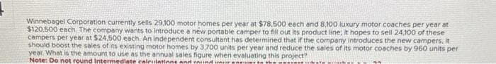 Winnebagel Corporation currently sells 29,100 motor homes per year at $78,500 each and 8,100 luxury motor coaches per year at
$120.500 each. The company wants to introduce a new portable camper to fill out its product line: It hopes to sell 24,100 of these
campers per year at $24.500 each. An independent consultant has determined that if the company introduces the new campers, it
should boost the sales of its existing motor homes by 3.700 units per year and reduce the sales of its motor coaches by 960 units per
year. What is the amount to use as the annual sales figure when evaluating this project?
Note: Do not round Intermediate calculations and round was