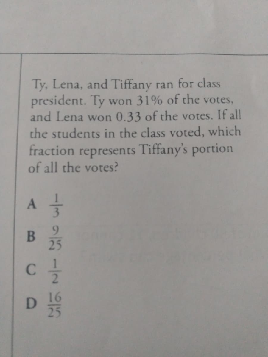 Ty, Lena, and Tiffany ran for class
president. Ty won 31% of the votes,
and Lena won 0.33 of the votes. If all
the students in the class voted, which
fraction represents Tiffany's portion
of all the votes?
A
9.
25
B.
C.
