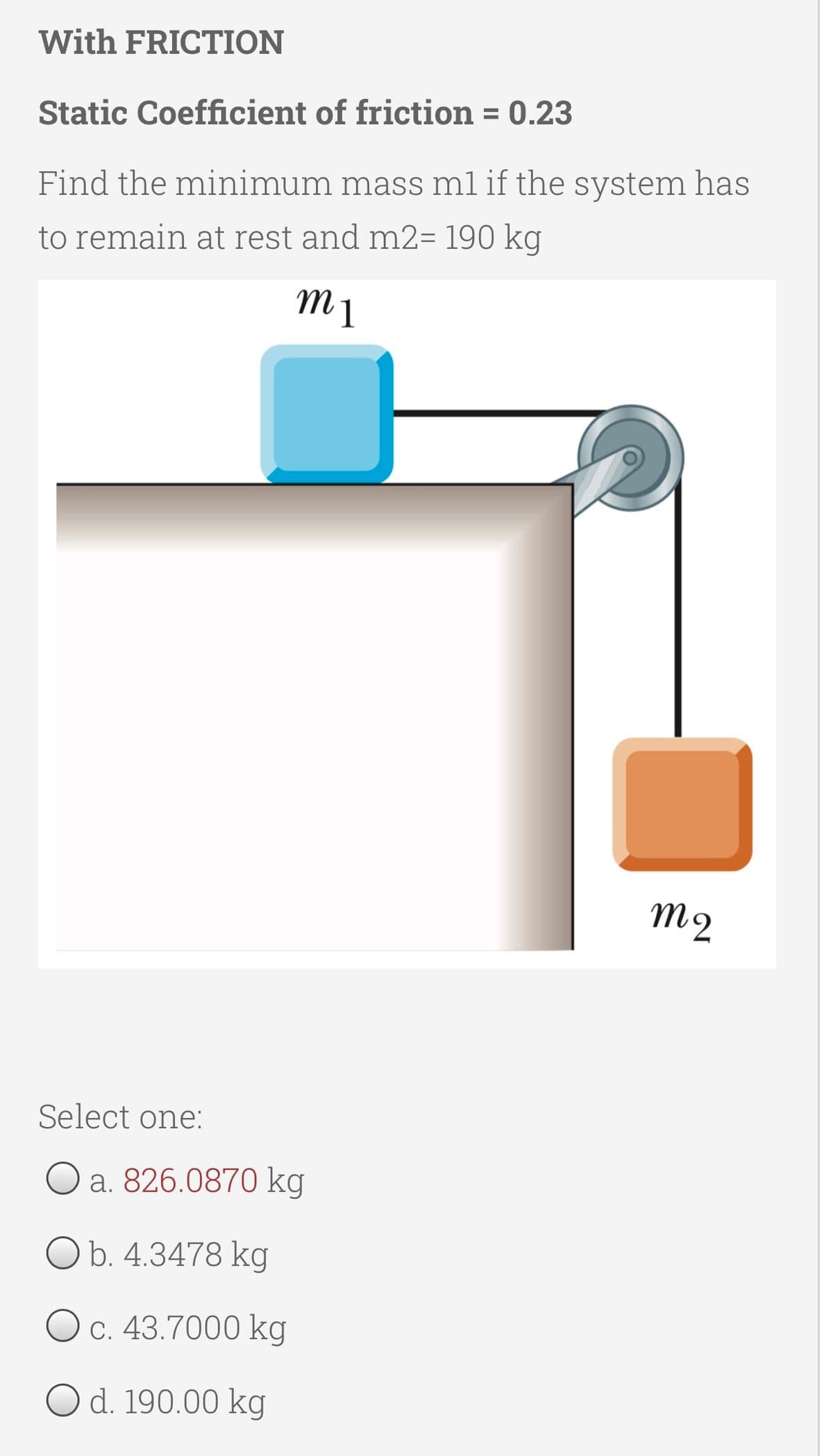 With FRICTION
Static Coefficient of friction = 0.23
%3D
Find the minimum mass ml if the system has
to remain at rest and m2= 190 kg
M2
Select one:
a. 826.0870 kg
Ob. 4.3478 kg
O c. 43.7000 kg
O d. 190.00 kg
