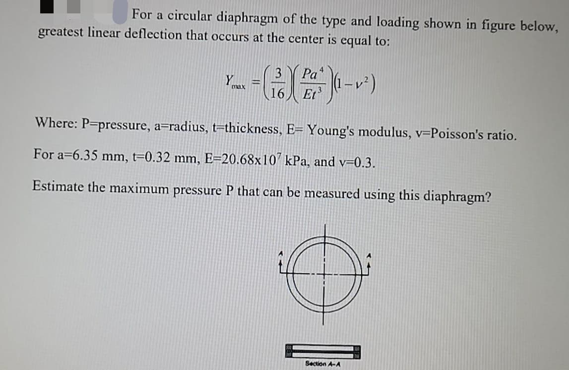 For a circular diaphragm of the type and loading shown in figure below,
greatest linear deflection that occurs at the center is equal to:
13
Pa
|(1 –v²)
Et
16
Where: P-pressure, a=radius, t=thickness, E= Young's modulus, v=Poisson's ratio.
For a=6.35 mm, t=0.32 mm, E=20.68x10' kPa, and v-0.3.
Estimate the maximum pressure P that can be measured using this diaphragm?
Section A-A
