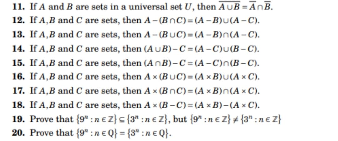 11. If A and B are sets in a universal set U, then AUB=AnB.
12. If A,B and C are sets, then A- (BOC)=(A-B)u(A-C).
13. If A,B and C are sets, then A-(BUC)=(A-B) n(A-C).
14. If A,B and C are sets, then (AUB)-C=(A-C)u(B-C).
15. If A,B
and C are sets, then (AnB)-C=(A-C)n(B-C).
16. If A, B and C are sets, then Ax (BUC) = (A x B)U(AXC).
17. If A,B and C are sets, then Ax (BOC) = (A x B) n(Ax C).
18. If A, B and C are sets, then Ax (B-C) = (A x B)-(A x C).
19. Prove that {9":ne Z} = {3":ne Z}, but {9" : ne Z} # {3":n€Z}
20. Prove that {9":ne Q} = {3":ne Q}.