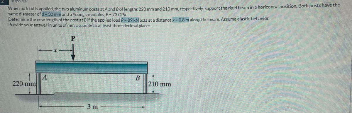 10 points
When no load is applied, the two aluminum posts at A and B of lengths 220 mm and 210 mm, respectively, support the rigid beam in a horizontal position. Both posts have the
same diameter of d-30 mm and a Young's modulus, E-73 GPa.
Determine the new length of the post at B if the applied load P-89 kN acts at a distance x-0.8 m along the beam. Assume elastic behavior.
Provide your answer in units of mm, accurate to at least three decimal places.
P
220 mm
A
3 m
B
210 mm