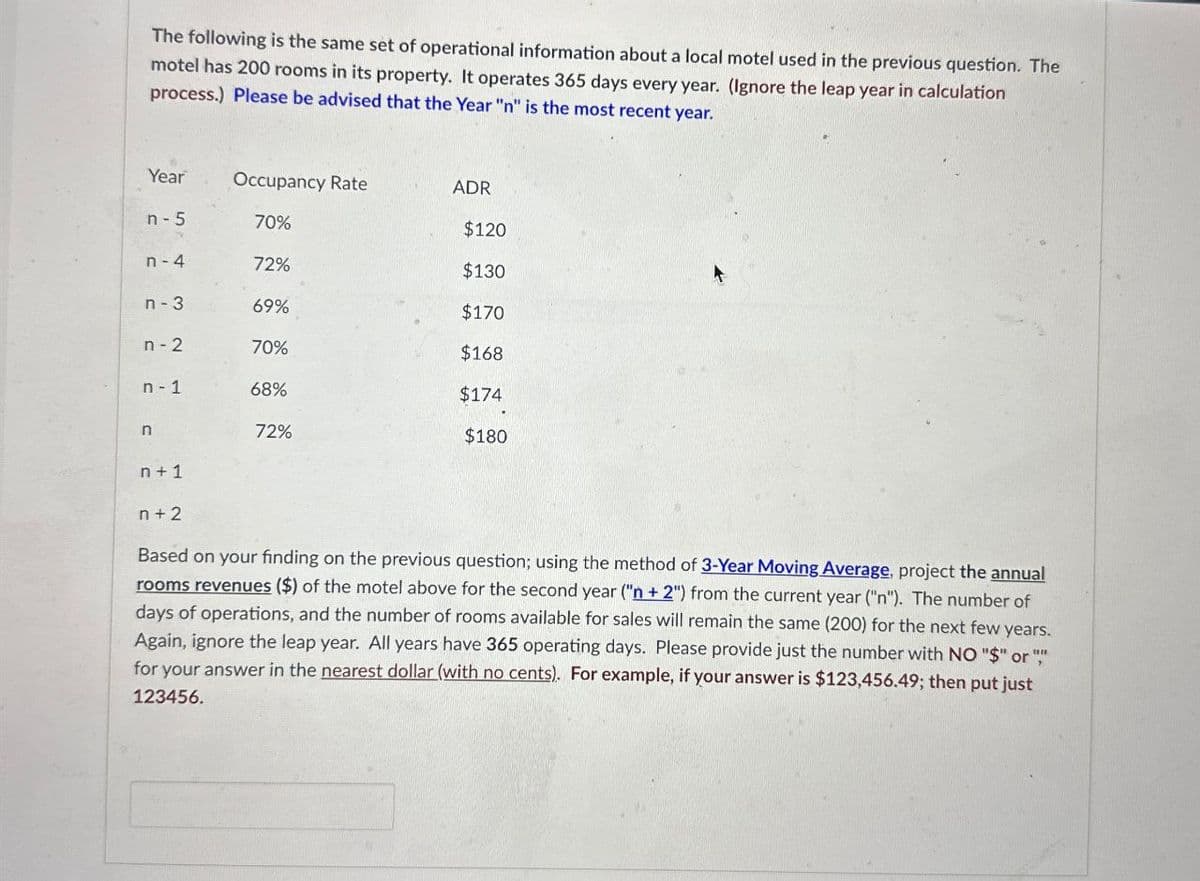 The following is the same set of operational information about a local motel used in the previous question. The
motel has 200 rooms in its property. It operates 365 days every year. (Ignore the leap year in calculation
process.) Please be advised that the Year "n" is the most recent year.
Year Occupancy Rate
ADR
n-5
70%
$120
n-4
72%
$130
n-3
69%
$170
n-2
70%
$168
n-1
68%
$174
n
72%
$180
n+1
n+2
Based on your finding on the previous question; using the method of 3-Year Moving Average, project the annual
rooms revenues ($) of the motel above for the second year ("n +2") from the current year ("n"). The number of
days of operations, and the number of rooms available for sales will remain the same (200) for the next few years.
Again, ignore the leap year. All years have 365 operating days. Please provide just the number with NO "$" or "
for your answer in the nearest dollar (with no cents). For example, if your answer is $123,456.49; then put just
123456.