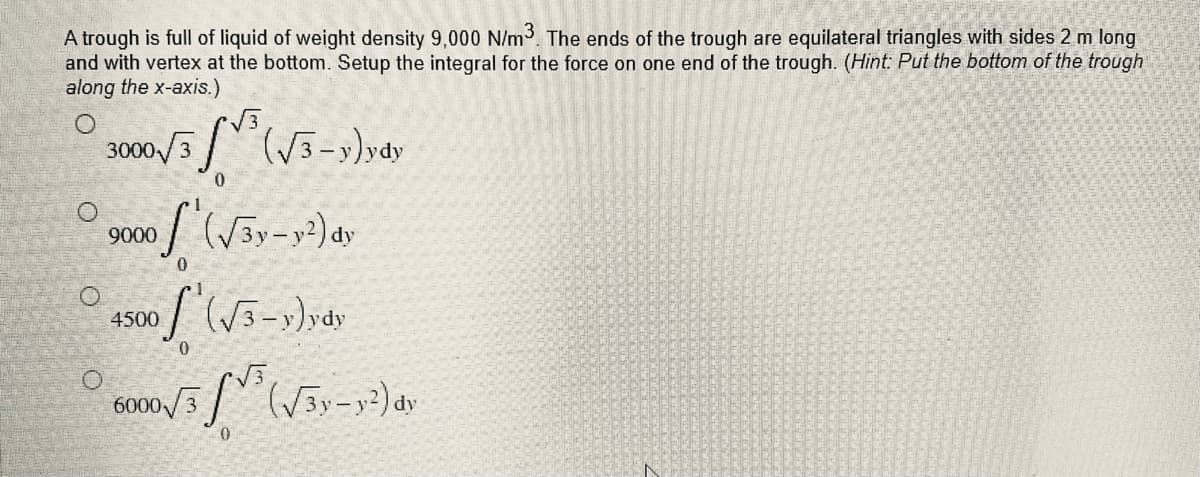 A trough is full of liquid of weight density 9,000 N/m³. The ends of the trough are equilateral triangles with sides 2 m long
and with vertex at the bottom. Setup the integral for the force on one end of the trough. (Hint: Put the bottom of the trough
along the x-axis.)
O
3000√/3³ (√3-y)ydy
0
O
9000
of (√3y-y²) dy
0
4500
of (√3-y)ydy
0
000/5²
5√√³ (√3y-y²) dy
6000 3
0