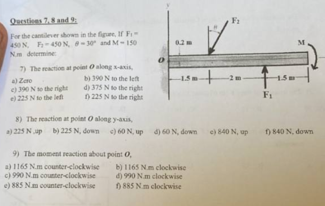 Questions 7, 8 and 9:
For the cantilever shown in the figure, If F₁ =
450 N, F₂-450 N, 8-30°
and M-150
N.m determine:
7) The reaction at point O along x-axis,
b) 390 N to the left
d) 375 N to the right
f) 225 N to the right
a) Zero
c) 390 N to the right
e) 225 N to the left
0.2 m
9) The moment reaction about point 0,
a) 1165 N.m counter-clockwise
c) 990 N.m counter-clockwise
e) 885 N.m counter-clockwise
-1.5 m
F₂
8) The reaction at point O along y-axis,
a) 225 N up b) 225 N, down c) 60 N, up d) 60 N, down c) 840 N, up
b) 1165 N.m clockwise
d) 990 N.m clockwise
f) 885 N.m clockwise
2 m
F₁
-1.5 m
M
f) 840 N. down