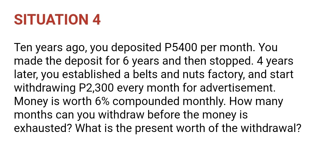 SITUATION 4
Ten years ago, you deposited P5400 per month. You
made the deposit for 6 years and then stopped. 4 years
later, you established a belts and nuts factory, and start
withdrawing P2,300 every month for advertisement.
Money is worth 6% compounded monthly. How many
months can you withdraw before the money is
exhausted? What is the present worth of the withdrawal?