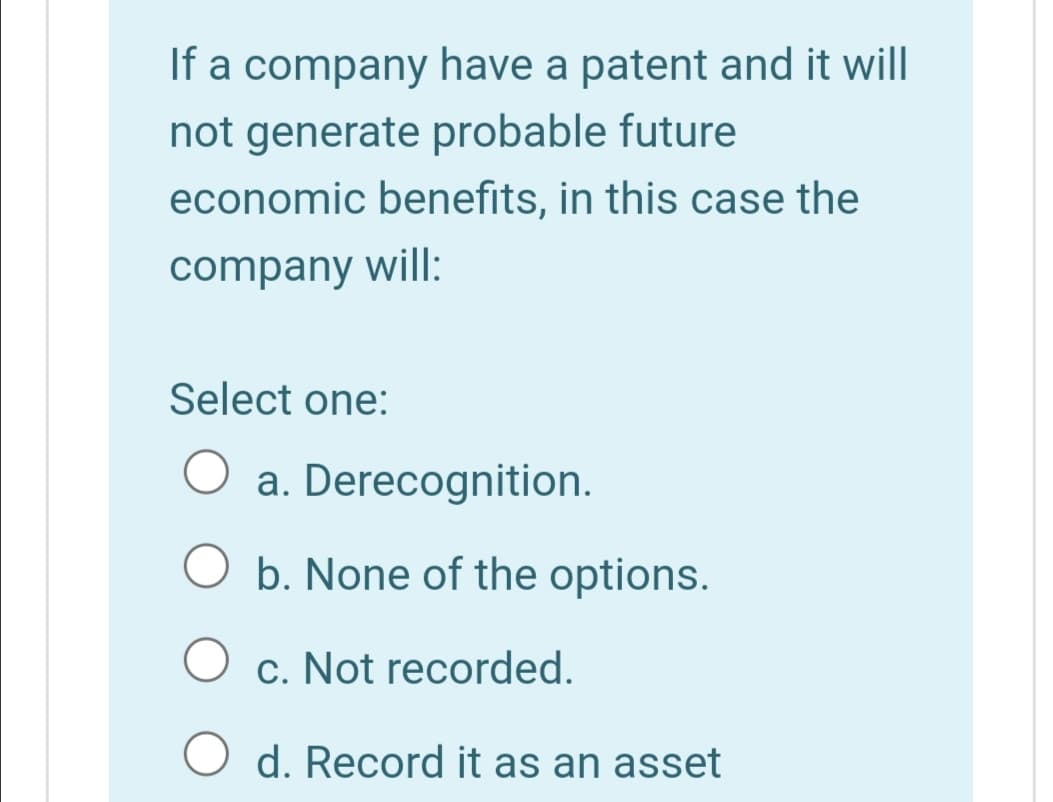 If a company have a patent and it will
not generate probable future
economic benefits, in this case the
company will:
Select one:
a. Derecognition.
O b. None of the options.
c. Not recorded.
O d. Record it as an asset
