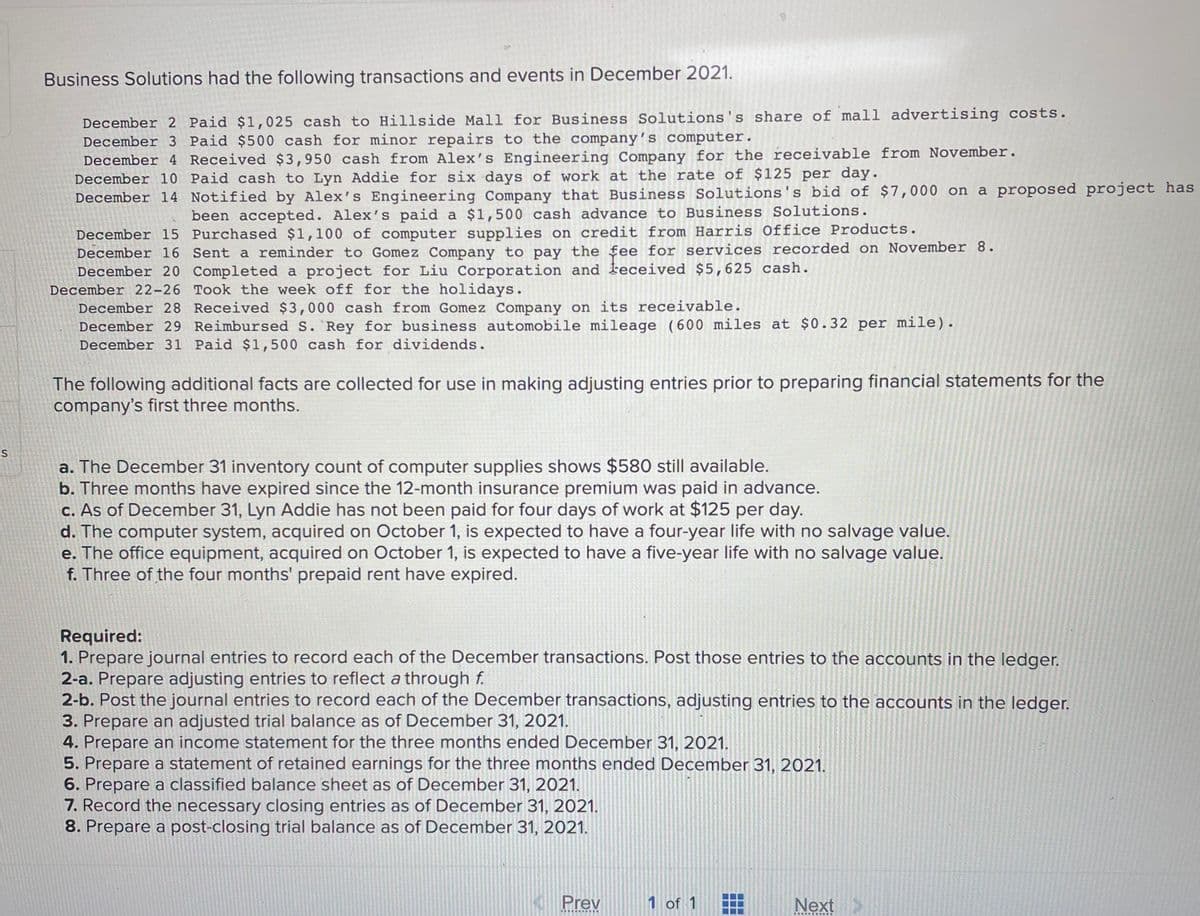 ES
Business Solutions had the following transactions and events in December 2021.
December 2 Paid $1,025 cash to Hillside Mall for Business Solutions's share of mall advertising costs.
December 3 Paid $500 cash for minor repairs to the company's computer.
December 4 Received $3,950 cash from Alex's Engineering Company for the receivable from November.
December 10 Paid cash to Lyn Addie for six days of work at the rate of $125 per day.
December 14 Notified by Alex's Engineering Company that Business Solutions's bid of $7,000 on a proposed project has
been accepted. Alex's paid a $1,500 cash advance to Business Solutions.
December 15
Purchased $1,100 of computer supplies on credit from Harris Office Products.
December 16 Sent a reminder to Gomez Company to pay the fee for services recorded on November 8.
December 20 Completed a project for Liu Corporation and received $5,625 cash.
December 22-26 Took the week off for the holidays.
December 28 Received $3,000 cash from Gomez Company on its receivable.
December 29 Reimbursed S. Rey for business automobile mileage (600 miles at $0.32 per mile).
December 31 Paid $1,500 cash for dividends.
The following additional facts are collected for use in making adjusting entries prior to preparing financial statements for the
company's first three months.
a. The December 31 inventory count of computer supplies shows $580 still available.
b. Three months have expired since the 12-month insurance premium was paid in advance.
c. As of December 31, Lyn Addie has not been paid for four days of work at $125 per day.
d. The computer system, acquired on October 1, is expected to have a four-year life with no salvage value.
e. The office equipment, acquired on October 1, is expected to have a five-year life with no salvage value.
f. Three of the four months' prepaid rent have expired.
Required:
1. Prepare journal entries to record each of the December transactions. Post those entries to the accounts in the ledger.
2-a. Prepare adjusting entries to reflect a through f.
2-b. Post the journal entries to record each of the December transactions, adjusting entries to the accounts in the ledger.
3. Prepare an adjusted trial balance as of December 31, 2021.
4. Prepare an income statement for the three months ended December 31, 2021.
5. Prepare a statement of retained earnings for the three months ended December 31, 2021.
6. Prepare a classified balance sheet as of December 31, 2021.
7. Record the necessary closing entries as of December 31, 2021.
8. Prepare a post-closing trial balance as of December 31, 2021.
Prev
*********
1 of 1
☐☐☐
Next >
*****