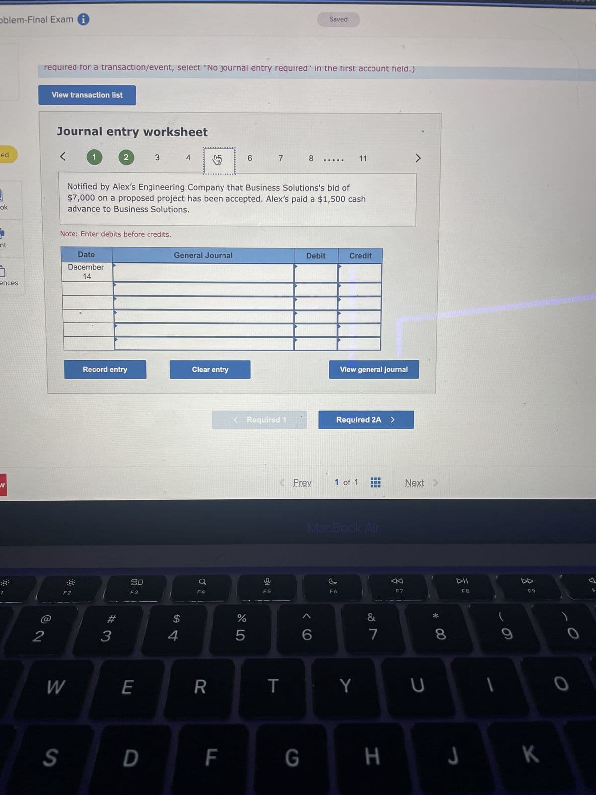 oblem-Final Exam
ed
1
ok
nt
ences
W
0
required for a transaction/event, select "No journal entry required" in the first account field.)
2
View transaction list
Journal entry worksheet
<
S
W
1
:0³
Note: Enter debits before credits.
Date
December
14
F2
2
Record entry
3
Notified by Alex's Engineering Company that Business Solutions's bid of
$7,000 on a proposed project has been accepted. Alex's paid a $1,500 cash
advance to Business Solutions.
80
F3
3
E
D
4
General Journal
$
4
Clear entry
0
F4
R
F
LL
do L
6
< Required 1
%
5
7
F5
8
T
<<Prev
G
Debit
Saved
ヘ6
11
Credit
View general journal
Required 2A >
1 of 1
F6
MacBook Air
Y
&
7
H
F7
>
Next >
U
* 00
8
DII
F8
J
I
F9
K
0
7